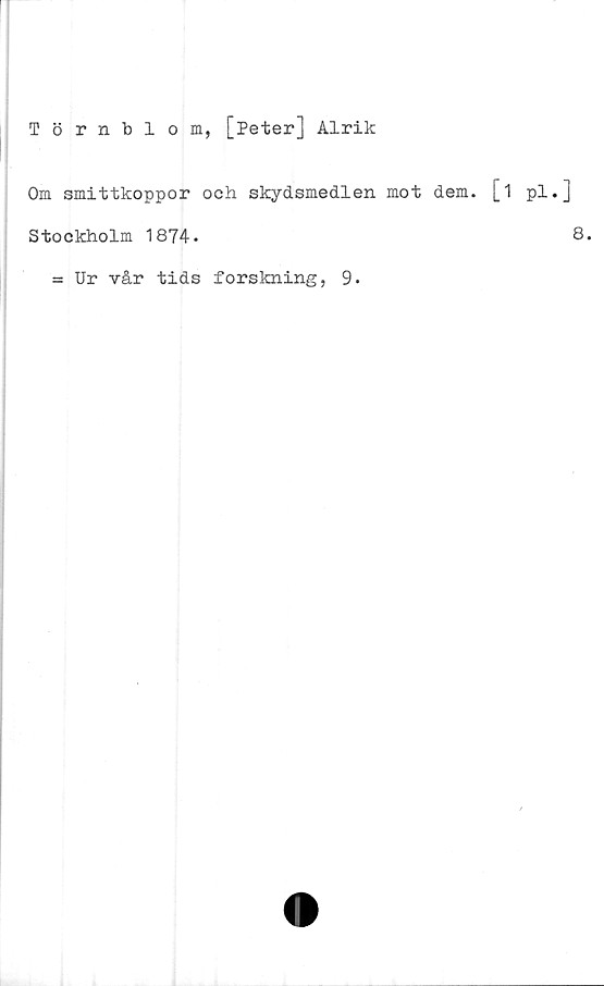  ﻿Törnblom, [Peter] Alrik
Om smittkoppor och skydsmedlen mot dem. [
Stockholm 1874.
= Ur vår tids forskning, 9.
1 pl.]
8.